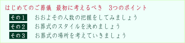 【はじめてご葬儀を行う方からのご質問で多い3項目】
その１、ご葬儀にかかる金額について、一体いくらくらいかかるものなのか？
その２、ご葬儀を行う場所について、どこで葬儀を行うのがベストなのだろうか？
その３、ご葬儀の流れについて、もしもの時にはまず何をしなければいけないのか？