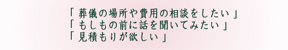「 葬儀の場所や費用の相談をしたい 」「 もしもの前に話を聞いてみたい 」「 見積もりが欲しい 」